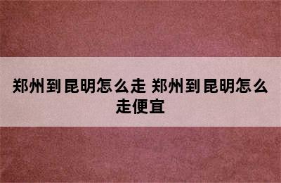 郑州到昆明怎么走 郑州到昆明怎么走便宜